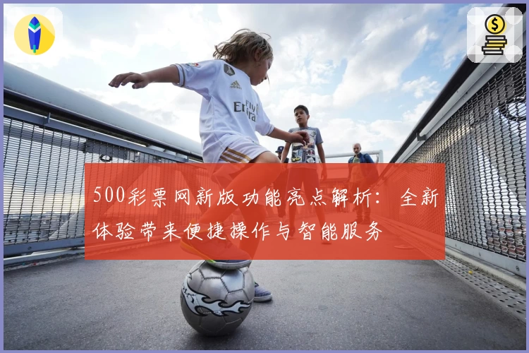 500彩票网新版功能亮点解析：全新体验带来便捷操作与智能服务