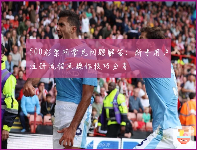 500彩票网常见问题解答:新手用户注册流程及操作技巧分享