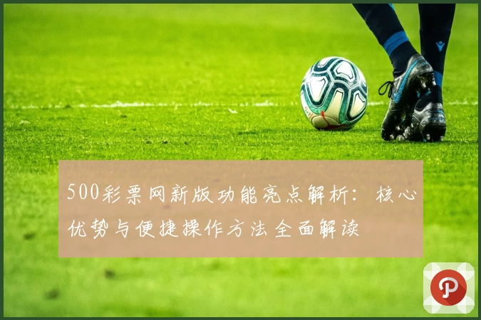 500彩票网新版功能亮点解析：核心优势与便捷操作方法全面解读