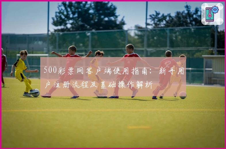 500彩票网客户端使用指南：新手用户注册流程及基础操作解析