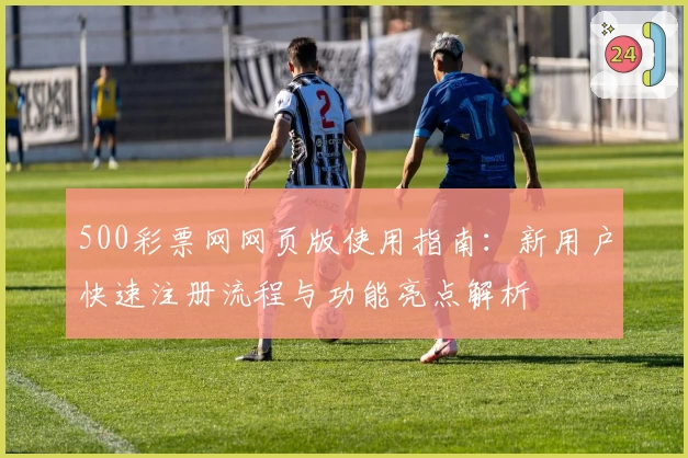 500彩票网网页版使用指南：新用户快速注册流程与功能亮点解析